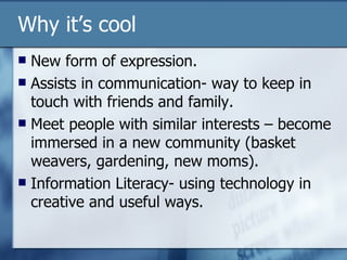 Why it’s cool New form of expression. Assists in communication- way to keep in touch with friends and family. Meet people with similar interests – become immersed in a new community (basket weavers, gardening, new moms). Information Literacy- using technology in creative and useful ways. 