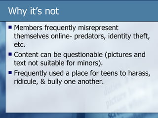 Why it’s not Members frequently misrepresent themselves online- predators, identity theft, etc. Content can be questionable (pictures and text not suitable for minors). Frequently used a place for teens to harass, ridicule, & bully one another. 