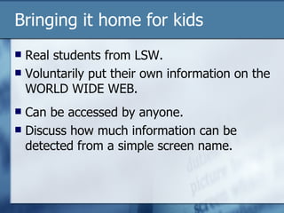 Bringing it home for kids Real students from LSW. Voluntarily put their own information on the WORLD WIDE WEB. Can be accessed by anyone. Discuss how much information can be detected from a simple screen name. 