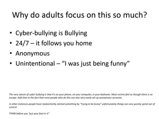 Why do adults focus on this so much?Cyber-bullying is Bullying24/7 – it follows you homeAnonymousUnintentional – “I was just being funny”The very nature of cyber bullying is that it’s on your phone, on your computer, in your bedroom. Most victims feel as though there is no escape. Add that to the fact that most people who do this can also very easily set up anonymous accounts.In other instances people have inadvertently started something by “trying to be funny” unfortunately things can very quickly spiral out of control. THINK before you “put your foot in it”