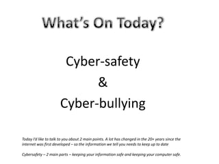 What’s On Today?Cyber-safety&Cyber-bullyingToday I’d like to talk to you about 2 main points. A lot has changed in the 20+ years since the internet was first developed – so the information we tell you needs to keep up to dateCybersafety – 2 main parts – keeping your information safe and keeping your computer safe.