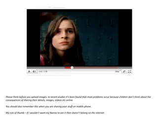 Please think before you upload images. In recent studies it’s been found that most problems occur because children don’t think about the consequences of sharing their details, images, videos etc online.You should also remember this when you are sharing your stuff on mobile phone.My rule of thumb – if I wouldn’t want my Nanna to see it then doesn’t belong on the internet.