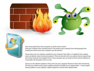 How many people have their computers on all the time at home?Does your computer have a firewall active? This protects your computer from letting people from outside your home access your computer over the internet.Do you have anti-virus software installed on your computer? How often is it updated? Virus updates come out daily for most commercial products. There are also free anti-virus options that are good if you don’t want to pay for this valuable service. Every computer you use needs to have antivirus software as it only takes one computer to let in a virus.Do you run the software updates as they come into your computer? Research shows that maintaining the most up-to-date version of your software will get rid of 90% of virus opportunities – viruses exploit known problems in your software. Update software to remove these opportunities.