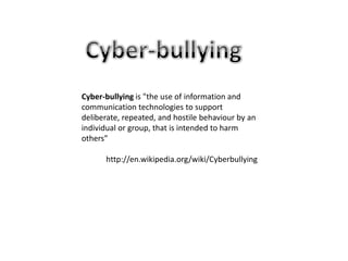 Cyber-bullyingCyber-bullying is "the use of information and communication technologies to support deliberate, repeated, and hostile behaviour by an individual or group, that is intended to harm others”http://en.wikipedia.org/wiki/Cyberbullying