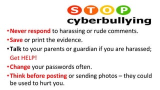 •Never respond to harassing or rude comments.
•Save or print the evidence.
•Talk to your parents or guardian if you are harassed; 
Get HELP! 
•Change your passwords often.
•Think before posting or sending photos – they could 
be used to hurt you.
 