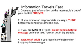 Information Travels Fast
1. Once you put information on the Internet, it is out of
your control FOREVER.
2. If you receive an inappropriate message, THINK
before you send it to someone else.
3. If you are MAD at a friend, do not send a hateful
message online or text. You can get in big trouble.
4. TALK to an adult if you receive any obscene or
inappropriate messages.
 