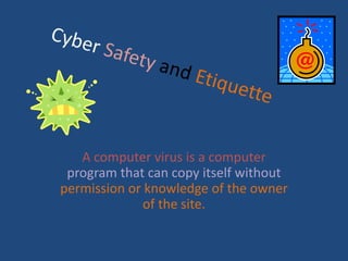 Cyber SafetyandEtiquette A computer virus is a computer program that can copy itself without permission or knowledge of the owner of the site. 