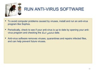 RUN ANTI-VIRUS SOFTWARE
10
 To avoid computer problems caused by viruses, install and run an anti-virus
program like Sophos.
 Periodically, check to see if your anti-virus is up to date by opening your anti-
virus program and checking the Last updated: date.
 Anti-virus software removes viruses, quarantines and repairs infected files,
and can help prevent future viruses.
 