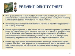 PREVENT IDENTITY THEFT
11
 Don't give out financial account numbers, Social Security numbers, driver’s license
numbers or other personal identity information unless you know exactly who's receiving
it. Protect others people’s information as you would your own.
 Never send personal or confidential information via email or instant messages as these
can be easily intercepted.
 Beware of phishing scams - a form of fraud that uses email messages that appear to be
from a reputable business (often a financial institution) in an attempt to gain personal or
account information. These often do not include a personal salutation. Never enter
personal information into an online form you accessed via a link in an email you were
not expecting. Legitimate businesses will not ask for personal information online.
 Order a copy of your credit report from each of the three major credit bureaus-Equifax,
Experian, and Trans Union. Reports can be ordered online at each of the bureaus’ Web
sites. Make sure reports are accurate and include only those activities you have
authorized.
 