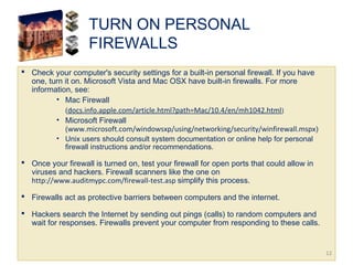 TURN ON PERSONAL
FIREWALLS
 Check your computer's security settings for a built-in personal firewall. If you have
one, turn it on. Microsoft Vista and Mac OSX have built-in firewalls. For more
information, see:
• Mac Firewall  
(docs.info.apple.com/article.html?path=Mac/10.4/en/mh1042.html)
• Microsoft Firewall
(www.microsoft.com/windowsxp/using/networking/security/winfirewall.mspx)
• Unix users should consult system documentation or online help for personal
firewall instructions and/or recommendations.
 Once your firewall is turned on, test your firewall for open ports that could allow in
viruses and hackers. Firewall scanners like the one on
http://www.auditmypc.com/firewall-test.asp simplify this process.
 Firewalls act as protective barriers between computers and the internet.
 Hackers search the Internet by sending out pings (calls) to random computers and
wait for responses. Firewalls prevent your computer from responding to these calls.
12
 