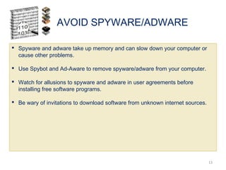AVOID SPYWARE/ADWARE
13
 Spyware and adware take up memory and can slow down your computer or
cause other problems.
 Use Spybot and Ad-Aware to remove spyware/adware from your computer.
 Watch for allusions to spyware and adware in user agreements before
installing free software programs.
 Be wary of invitations to download software from unknown internet sources.
 