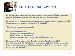 PROTECT PASSWORDS
14
 Do not share your passwords, and always make new passwords difficult to guess by
avoiding dictionary words, and mixing letters, numbers and punctuation.
 Do not use one of these common passwords or any variation of them: qwerty1, abc123,
letmein, password1, iloveyou1, (yourname1), baseball1.
 Change your passwords periodically.
 When choosing a password:
o Mix upper and lower case letters
o Use a minimum of 8 characters
o Use mnemonics to help you remember a difficult password
 Store passwords in a safe place. Consider using KeePass Password Safe
(http://keepass.info/), Keychain (Mac) or an encrypted USB drive to store passwords.
Avoid keeping passwords on a Post-it under your keyboard, on your monitor or in a
drawer near your computer!
 
