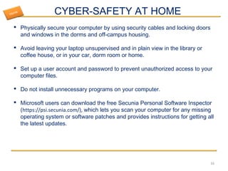 CYBER-SAFETY AT HOME
 Physically secure your computer by using security cables and locking doors
and windows in the dorms and off-campus housing.
 Avoid leaving your laptop unsupervised and in plain view in the library or
coffee house, or in your car, dorm room or home.
 Set up a user account and password to prevent unauthorized access to your
computer files.
 Do not install unnecessary programs on your computer.
 Microsoft users can download the free Secunia Personal Software Inspector
(https://psi.secunia.com/), which lets you scan your computer for any missing
operating system or software patches and provides instructions for getting all
the latest updates.
16
Home
 