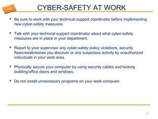 CYBER-SAFETY AT WORK
 Be sure to work with your technical support coordinator before implementing
new cyber-safety measures.
 Talk with your technical support coordinator about what cyber-safety
measures are in place in your department.
 Report to your supervisor any cyber-safety policy violations, security
flaws/weaknesses you discover or any suspicious activity by unauthorized
individuals in your work area.
 Physically secure your computer by using security cables and locking
building/office doors and windows.
 Do not install unnecessary programs on your work computer.
17
Work
 