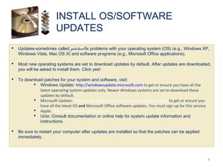  Updates-sometimes called patches-fix problems with your operating system (OS) (e.g., Windows XP,
Windows Vista, Mac OS X) and software programs (e.g., Microsoft Office applications).
 Most new operating systems are set to download updates by default. After updates are downloaded,
you will be asked to install them. Click yes!
 To download patches for your system and software, visit:
 Windows Update: http://windowsupdate.microsoft.com to get or ensure you have all the
latest operating system updates only. Newer Windows systems are set to download these
updates by default.
 Microsoft Update: http://www.update.microsoft.com/microsoftupdate/ to get or ensure you
have all the latest OS and Microsoft Office software updates. You must sign up for this service.
 Apple: http://www.apple.com/support
 Unix: Consult documentation or online help for system update information and
instructions.
 Be sure to restart your computer after updates are installed so that the patches can be applied
immediately.
INSTALL OS/SOFTWARE
UPDATES
9
 