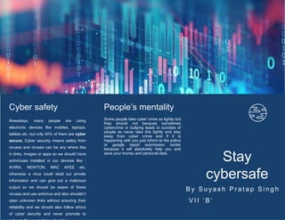 Stay
cybersafe
B y S u y a s h P r a t a p S i n g h
V I I ‘ B ’
Cyber safety
Nowadays, many people are using
electronic devices like mobiles, laptops,
tablets etc. but only 40% of them are cyber
secure. Cyber security means safety from
viruses and viruses can be any where like
in links, images or apps so we should have
antiviruses installed in our devices like :
AVIRA, NEWTON, MAC AFEE etc.
otherwise a virus could steal our private
information and can give out a malicious
output so we should be aware of these
viruses and use antivirus and also shouldn’t
open unknown links without ensuring their
reliability and we should also follow ethics
of cyber security and never promote to
People’s mentality
Some people take cyber crime so lightly but
they should not because sometimes
cybercrime or bullying leads to suicides of
people so never take this lightly and stay
away from cyber crime and if it is
happening with you just inform to the police
or google report submission center
because it will absolutely help you and
save your money and personal data.
 