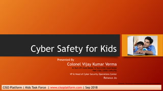 Cyber Safety for Kids
Presented By
Colonel Vijay Kumar Verma
M.Tech (IT) Gold Medal, B.Tech (CSE) Gold Medal
PMP, CISA, CISSP, CHFI,ITIL
VP & Head of Cyber Security Operations Center
Reliance Jio
CISO Platform | Kids Task Force | www.cisoplatform.com | Sep 2018
Disclaimer: The pictures in presentation are from open source domain.
 