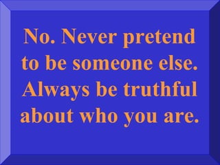 No. Never pretend
to be someone else.
Always be truthful
about who you are.
 