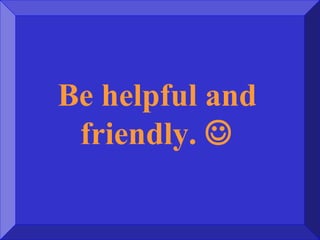Be helpful and
friendly. 
 