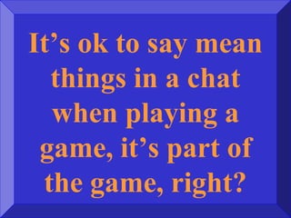 It’s ok to say mean
things in a chat
when playing a
game, it’s part of
the game, right?
 