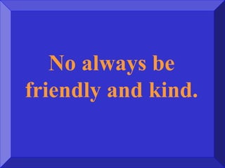 No always be
friendly and kind.
 