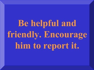 Be helpful and
friendly. Encourage
him to report it.
 