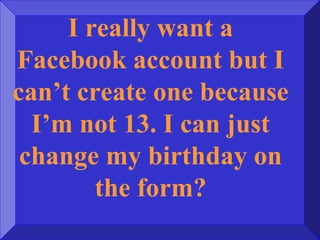 I really want a
Facebook account but I
can’t create one because
I’m not 13. I can just
change my birthday on
the form?
 