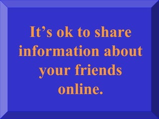 It’s ok to share
information about
your friends
online.
 