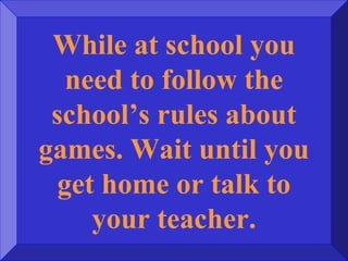 While at school you
need to follow the
school’s rules about
games. Wait until you
get home or talk to
your teacher.
 