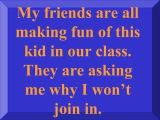 My friends are all
making fun of this
kid in our class.
They are asking
me why I won’t
join in.
 