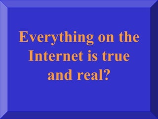 Everything on the
Internet is true
and real?
 