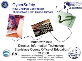 CyberSafety How Children Can Protect  Themselves From Online Threats Images from Microsoft Design Gallery Matthew Kinzie Director, Information Technology Stanislaus County Office of Education ETC! 2008 Presentation Co-developed by AT&T and CTAP Region IV Modified by Matthew Kinzie for the ETC! 2008 Conference 