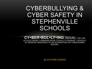 CYBERBULLYING & 
CYBER SAFETY IN 
STEPHENVILLE 
SCHOOLS 
CYBERBULLYING (NOUN): THE USE 
OF ELECTRONIC COMMUNICATION TO BULLY A PERSON, TYPICALLY 
BY SENDING MESSAGES OF AN INTIMIDATING OR THREATENING 
NATURE. 
By AUTUMN OWENS 
 