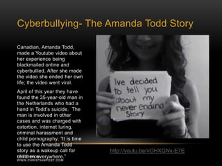 Cyberbullying- The Amanda Todd Story 
Canadian, Amanda Todd, 
made a Youtube video about 
her experience being 
blackmailed online and 
cyberbullied. After she made 
the video she ended her own 
life; the video went viral. 
April of this year they have 
found the 35-year-old man in 
the Netherlands who had a 
hand in Todd’s suicide. The 
man is involved in other 
cases and was charged with 
extortion, internet luring, 
criminal harassment and 
child pornography. “It is time 
to use the Amanda Todd 
story as a wakeup call for 
children PHOTO FRO eMv: erywhere.” 
WWW.CHRISTIANPOST.COM 
http://youtu.be/vOHXGNx-E7E 
 