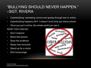 “BULLYING SHOULD NEVER HAPPEN.” 
–SGT. RIVERA 
• Cyberbullying- spreading rumors and gossip through text or online. 
• Cyberbullying happens 24/7, it doesn’t end once you leave school. 
• Once you put it online, the whole world can see it. 
WHAT YOU CAN DO: 
• Don’t respond 
• Block that person 
• Save the evidence 
• Setup new accounts 
• Stand up for a victim 
• Don’t encourage 
PHOTO FROM: 
RESOURCES.UKNOWKIDS.COM 
 
