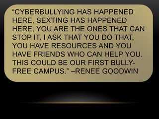 “CYBERBULLYING HAS HAPPENED 
HERE, SEXTING HAS HAPPENED 
HERE; YOU ARE THE ONES THAT CAN 
STOP IT. I ASK THAT YOU DO THAT, 
YOU HAVE RESOURCES AND YOU 
HAVE FRIENDS WHO CAN HELP YOU. 
THIS COULD BE OUR FIRST BULLY-FREE 
CAMPUS.” –RENEE GOODWIN 
 