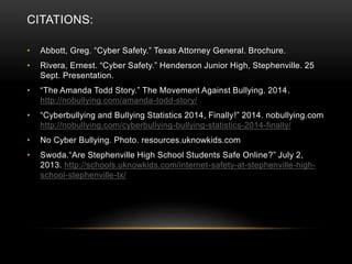 CITATIONS: 
• Abbott, Greg. “Cyber Safety.” Texas Attorney General. Brochure. 
• Rivera, Ernest. “Cyber Safety.” Henderson Junior High, Stephenville. 25 
Sept. Presentation. 
• “The Amanda Todd Story.” The Movement Against Bullying. 2014 . 
http://nobullying.com/amanda-todd-story/ 
• “Cyberbullying and Bullying Statistics 2014, Finally!” 2014. nobullying.com 
http://nobullying.com/cyberbullying-bullying-statistics-2014-finally/ 
• No Cyber Bullying. Photo. resources.uknowkids.com 
• Swoda.“Are Stephenville High School Students Safe Online?” July 2, 
2013. http://schools.uknowkids.com/internet-safety-at-stephenville-high-school- 
stephenville-tx/ 
