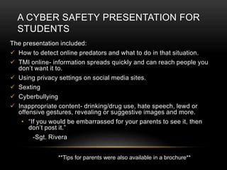 A CYBER SAFETY PRESENTATION FOR 
STUDENTS 
The presentation included: 
 How to detect online predators and what to do in that situation. 
 TMI online- information spreads quickly and can reach people you 
don’t want it to. 
 Using privacy settings on social media sites. 
 Sexting 
 Cyberbullying 
 Inappropriate content- drinking/drug use, hate speech, lewd or 
offensive gestures, revealing or suggestive images and more. 
• “If you would be embarrassed for your parents to see it, then 
don’t post it.” 
-Sgt. Rivera 
**Tips for parents were also available in a brochure** 
 