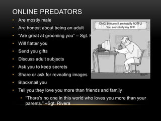ONLINE PREDATORS 
• Are mostly male 
• Are honest about being an adult 
• “Are great at grooming you” – Sgt. Rivera 
• Will flatter you 
• Send you gifts 
• Discuss adult subjects 
• Ask you to keep secrets 
• Share or ask for revealing images 
• Blackmail you 
• Tell you they love you more than friends and family 
• “There’s no one in this world who loves you more than your 
parents.” –Sgt. Rivera 
 