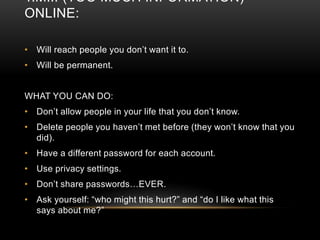 T.M.I. (TOO MUCH INFORMATION) 
ONLINE: 
• Will reach people you don’t want it to. 
• Will be permanent. 
WHAT YOU CAN DO: 
• Don’t allow people in your life that you don’t know. 
• Delete people you haven’t met before (they won’t know that you 
did). 
• Have a different password for each account. 
• Use privacy settings. 
• Don’t share passwords…EVER. 
• Ask yourself: “who might this hurt?” and “do I like what this 
says about me?” 
 