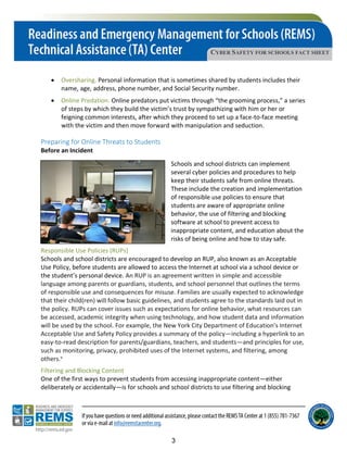 CYBER SAFETY FOR SCHOOLS FACT SHEET
• Oversharing. Personal information that is sometimes shared by students includes their
name, age, address, phone number, and Social Security number.
• Online Predation. Online predators put victims through “the grooming process,” a series
of steps by which they build the victim’s trust by sympathizing with him or her or
feigning common interests, after which they proceed to set up a face-to-face meeting
with the victim and then move forward with manipulation and seduction.
Preparing for Online Threats to Students
Before an Incident
Schools and school districts can implement
several cyber policies and procedures to help
keep their students safe from online threats.
These include the creation and implementation
of responsible use policies to ensure that
students are aware of appropriate online
behavior, the use of filtering and blocking
software at school to prevent access to
inappropriate content, and education about the
risks of being online and how to stay safe.
Responsible Use Policies (RUPs)
Schools and school districts are encouraged to develop an RUP, also known as an Acceptable
Use Policy, before students are allowed to access the Internet at school via a school device or
the student’s personal device. An RUP is an agreement written in simple and accessible
language among parents or guardians, students, and school personnel that outlines the terms
of responsible use and consequences for misuse. Families are usually expected to acknowledge
that their child(ren) will follow basic guidelines, and students agree to the standards laid out in
the policy. RUPs can cover issues such as expectations for online behavior, what resources can
be accessed, academic integrity when using technology, and how student data and information
will be used by the school. For example, the New York City Department of Education’s Internet
Acceptable Use and Safety Policy provides a summary of the policy—including a hyperlink to an
easy-to-read description for parents/guardians, teachers, and students—and principles for use,
such as monitoring, privacy, prohibited uses of the Internet systems, and filtering, among
others.v
Filtering and Blocking Content
One of the first ways to prevent students from accessing inappropriate content—either
deliberately or accidentally—is for schools and school districts to use filtering and blocking
3
 