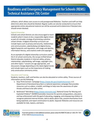 CYBER SAFETY FOR SCHOOLS FACT SHEET
software, which allows users access to only preapproved Websites. Teachers and staff can help
determine what sites should be blocked. Regular audits can also be conducted to ensure that
appropriate online educational material can still be accessed and to determine if blocked sites
should remain blocked.
Digital Citizenship
Schools and school districts are also encouraged to teach
students what it means to be a responsible digital citizen
as part of a broader strategy of promoting a positive
school climate. A digital citizenship curriculum can
include topics such as privacy and security, relationships
and communication, cyberbullying and digital drama,
digital footprints and reputation, self-image and identity,
information literacy, and creative credit and copyright.
As an example of a digital citizenship curriculum used by
the K-12 school community, the Jurupa Unified School
District educates students in Internet safety, privacy,
relationships, cyberbullying, self-image, copyright rules,
and other topics.vi Lessons are age appropriate, and
discussions change depending on the latest digital trends
and include topics such as the importance of making
only constructive comments online.
Education and Training
Students, teachers, staff, and families can also be educated on online safety. Three sources of
information are the following:
1. Stop.Think.Connect. Campaign (https://www.dhs.gov/stopthinkconnect; U.S.
Department of Homeland Security) is a national awareness campaign that provides
resources such as videos, a toolkit, and blogs to help raise the awareness of cyber
threats and how to be safer online.
2. NetSmartz® Worskhop (https://www.netsmartz.org/; National Center for Missing and
Exploited Children® [NCMEC]) provides resources for parents and guardians, educators,
and law enforcement with the goal of educating, engaging, and empowering children to
recognize potential Internet threats, talk to adults about risks, prevent themselves from
being exploited, and report victimization to adults. Separate Websites and resources are
available for kids, tweens, and teens.
4
 