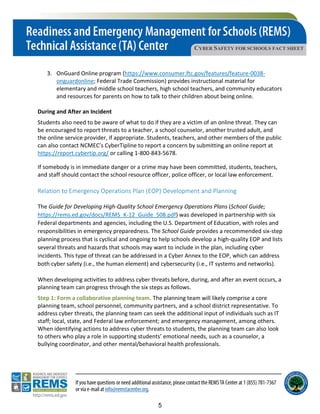 CYBER SAFETY FOR SCHOOLS FACT SHEET
3. OnGuard Online program (https://www.consumer.ftc.gov/features/feature-0038-
onguardonline; Federal Trade Commission) provides instructional material for
elementary and middle school teachers, high school teachers, and community educators
and resources for parents on how to talk to their children about being online.
During and After an Incident
Students also need to be aware of what to do if they are a victim of an online threat. They can
be encouraged to report threats to a teacher, a school counselor, another trusted adult, and
the online service provider, if appropriate. Students, teachers, and other members of the public
can also contact NCMEC’s CyberTipline to report a concern by submitting an online report at
https://report.cybertip.org/ or calling 1-800-843-5678.
If somebody is in immediate danger or a crime may have been committed, students, teachers,
and staff should contact the school resource officer, police officer, or local law enforcement.
Relation to Emergency Operations Plan (EOP) Development and Planning
The Guide for Developing High-Quality School Emergency Operations Plans (School Guide;
https://rems.ed.gov/docs/REMS_K-12_Guide_508.pdf) was developed in partnership with six
Federal departments and agencies, including the U.S. Department of Education, with roles and
responsibilities in emergency preparedness. The School Guide provides a recommended six-step
planning process that is cyclical and ongoing to help schools develop a high-quality EOP and lists
several threats and hazards that schools may want to include in the plan, including cyber
incidents. This type of threat can be addressed in a Cyber Annex to the EOP, which can address
both cyber safety (i.e., the human element) and cybersecurity (i.e., IT systems and networks).
When developing activities to address cyber threats before, during, and after an event occurs, a
planning team can progress through the six steps as follows.
Step 1: Form a collaborative planning team. The planning team will likely comprise a core
planning team, school personnel, community partners, and a school district representative. To
address cyber threats, the planning team can seek the additional input of individuals such as IT
staff; local, state, and Federal law enforcement; and emergency management, among others.
When identifying actions to address cyber threats to students, the planning team can also look
to others who play a role in supporting students’ emotional needs, such as a counselor, a
bullying coordinator, and other mental/behavioral health professionals.
5
 