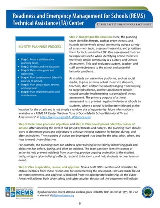 CYBER SAFETY FOR SCHOOLS FACT SHEET
SIX-STEP PLANNING PROCESS
• Step 1: Form a collaborative
planning team.
• Step 2: Understand the situation.
• Step 3: Determine goals and
objectives.
• Step 4: Plan development (identify
courses of action).
• Step 5: Plan preparation, review,
and approval.
• Step 6: Plan implementation and
maintenance.
Step 2: Understand the situation. Here, the planning
team identifies threats, such as cyber threats, and
hazards to the whole school community using a variety
of assessment tools, assesses those risks, and prioritizes
them for inclusion in the EOP. One assessment that can
be especially useful when identifying online threats to
the whole school community is a Culture and Climate
Assessment. This tool evaluates student, teacher, and
staff connectedness to the school and potential
behavior problems.
As students can use online platforms, such as social
media, to pose or make actual threats to students,
teachers, staff, and/or the locality ranging from bullying
to targeted violence, another assessment schools
should consider implementing is a behavioral threat
assessment. The primary purpose of a threat
assessment is to prevent targeted violence in schools by
students, where a school is deliberately selected as the
location for the attack and is not simply a random site of opportunity. More information is
available in a REMS TA Center Webinar “Use of Social Media School Behavioral Threat
Assessments” at https://rems.ed.gov/TA_Webinars.aspx
Step 3: Determine goals and objectives and Step 4: Plan development (identify courses of
action). After assessing the level of risk posed by threats and hazards, the planning team should
work to determine goals and objectives to achieve the best outcome for before, during, and
after an incident. Then courses of action are developed that describe the who, what, when, and
how to meet those objectives.
For example, the planning team can address cyberbullying in the EOP by identifying goals and
objectives for before, during, and after an incident. The team can then identify courses of
action to help prevent incidents from occurring, provide ongoing protection to the student
body, mitigate cyberbullying’s effects, respond to incidents, and help students recover from an
event.
Step 5: Plan preparation, review, and approval. Now a draft EOP is written and circulated to
obtain feedback from those responsible for implementing the document. Edits are made based
on those comments, and approval is obtained from the appropriate leadership. As the Cyber
Annex will address both cyber safety and cybersecurity, this part of the document will include
6
 