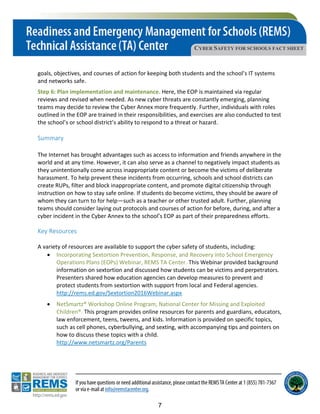 CYBER SAFETY FOR SCHOOLS FACT SHEET
goals, objectives, and courses of action for keeping both students and the school’s IT systems
and networks safe.
Step 6: Plan implementation and maintenance. Here, the EOP is maintained via regular
reviews and revised when needed. As new cyber threats are constantly emerging, planning
teams may decide to review the Cyber Annex more frequently. Further, individuals with roles
outlined in the EOP are trained in their responsibilities, and exercises are also conducted to test
the school’s or school district’s ability to respond to a threat or hazard.
Summary
The Internet has brought advantages such as access to information and friends anywhere in the
world and at any time. However, it can also serve as a channel to negatively impact students as
they unintentionally come across inappropriate content or become the victims of deliberate
harassment. To help prevent these incidents from occurring, schools and school districts can
create RUPs, filter and block inappropriate content, and promote digital citizenship through
instruction on how to stay safe online. If students do become victims, they should be aware of
whom they can turn to for help—such as a teacher or other trusted adult. Further, planning
teams should consider laying out protocols and courses of action for before, during, and after a
cyber incident in the Cyber Annex to the school’s EOP as part of their preparedness efforts.
Key Resources
A variety of resources are available to support the cyber safety of students, including:
• Incorporating Sextortion Prevention, Response, and Recovery into School Emergency
Operations Plans (EOPs) Webinar, REMS TA Center. This Webinar provided background
information on sextortion and discussed how students can be victims and perpetrators.
Presenters shared how education agencies can develop measures to prevent and
protect students from sextortion with support from local and Federal agencies.
http://rems.ed.gov/Sextortion2016Webinar.aspx
• NetSmartz® Workshop Online Program, National Center for Missing and Exploited
Children®. This program provides online resources for parents and guardians, educators,
law enforcement, teens, tweens, and kids. Information is provided on specific topics,
such as cell phones, cyberbullying, and sexting, with accompanying tips and pointers on
how to discuss these topics with a child.
http://www.netsmartz.org/Parents
7
 