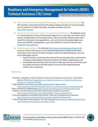 CYBER SAFETY FOR SCHOOLS FACT SHEET
• Office of Educational Technology (OET) Web page, U.S. Department of Education. The
OET develops national educational technology strategy and policy for how technology
can be used by K-12, higher education, and adult education learners.
https://tech.ed.gov/
• Privacy Technical Assistance Center, U.S. Department of Education. This Website serves
as a comprehensive resource that education agencies can use to get information about
privacy, confidentiality, and security practices. The site provides valuable information
related to information sharing guidelines, such as the Family Educational Rights and
Privacy Act (FERPA), and legislation, such as the Children’s Internet Protection Act.
http://tech.ed.gov/privacy
• StopBullying.gov Website. This Website (http://www.stopbullying.gov/index.html)
serves as a hub of information on the Federal perspective on bullying and contains
information and resources to address bullying. Under the Cyberbullying tab, users can
access Web pages such as:
o Tips for Teachers, which describes some of the warning signs that a child may be
involved in cyberbullying and how to prevent and address cyberbullying; and
o Social Media and Gaming, which lists social media apps and sites commonly used
by children and teens and what adults can do to prevent cyberbullying of
children who are gaming.
References
i “Sextortion: Why Minors Isolate Themselves And Cave Into Perpetrator's Demands,” International
Business Times (http://www.ibtimes.com/sextortion-why-minors-isolate-themselves-cave-
perpetrators-demands-2577247)
ii
“Cyberbullying in city schools soars 351% in just two years,” New York Post
(http://nypost.com/2017/02/01/cyberbullying-in-city-schools-soars-351-in-just-two-years/)
iii
Effects of Bullying, StopBullying.gov (https://www.stopbullying.gov/at-risk/effects/index.html)
iv
Children’s Internet Protection Act (CIPA), Federal Communications Commission
(https://www.fcc.gov/consumers/guides/childrens-internet-protection-act)
v
“Internet Acceptable Use and Safety Policy (IAUSP),” New York City Department of Education
(http://schools.nyc.gov/RulesPolicies/InternetAcceptableUse/default.htm)
vi
“Inland schools battle online bullying,” The Press-Enterprise (http://www.pe.com/2017/04/23/inland-
schools-battle-online-bullying-social-media-insults/)
8
 