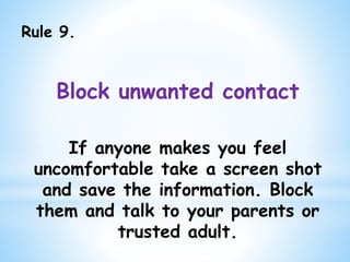 Rule 9.
Block unwanted contact
If anyone makes you feel
uncomfortable take a screen shot
and save the information. Block
them and talk to your parents or
trusted adult.
 