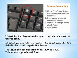 If anything that happens online upsets you talk to a parent or
trusted adult.
At school you can talk to a teacher, the school counsellor Mrs
McNab, the school chaplain Mrs Joseph.
You could also call Kids Helpline on 1800 55 1800.
This service is private and free
 
