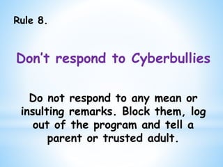 Rule 8.
Don’t respond to Cyberbullies
Do not respond to any mean or
insulting remarks. Block them, log
out of the program and tell a
parent or trusted adult.
 