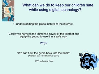 What can we do to keep our children safe
            while using digital technology?


   1. understanding the global nature of the internet.


2.How we harness the immense power of the internet and
       equip the young to use it in a safe way.

                            Why?


      “We can’t put the genie back into the bottle”
               (Nicholas Car “The Shallows” 2011)

                      PPP bySusana Noor
 